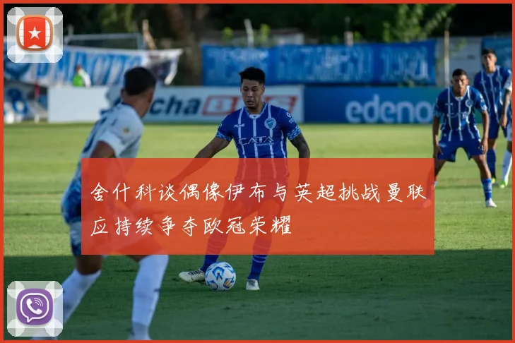 舍什科谈偶像伊布与英超挑战曼联应持续争夺欧冠荣耀