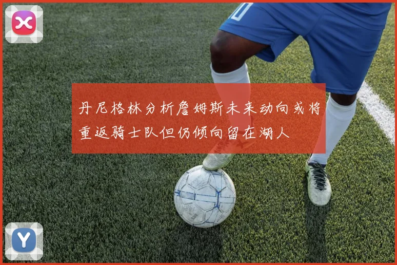 丹尼格林分析詹姆斯未来动向或将重返骑士队但仍倾向留在湖人