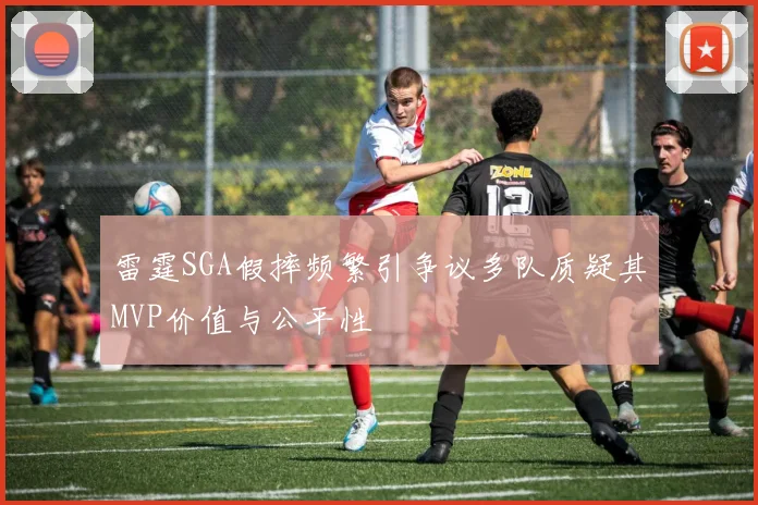 雷霆SGA假摔频繁引争议多队质疑其MVP价值与公平性