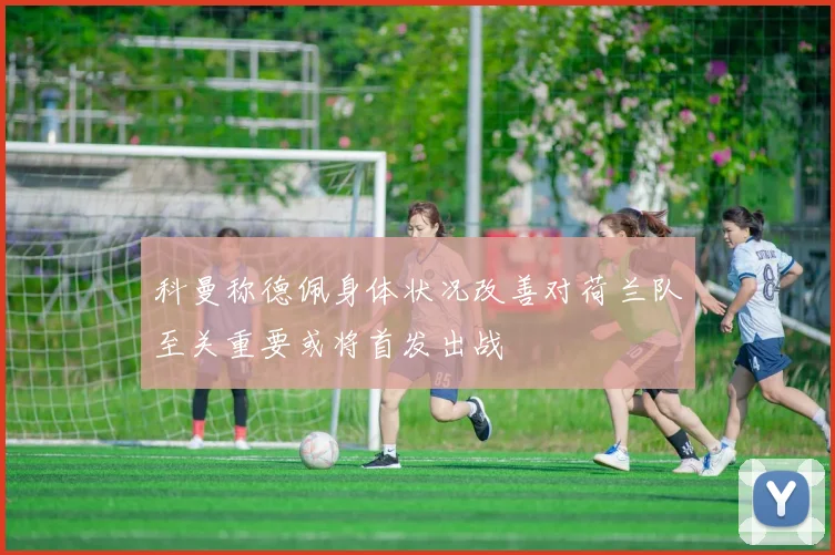 科曼称德佩身体状况改善对荷兰队至关重要或将首发出战