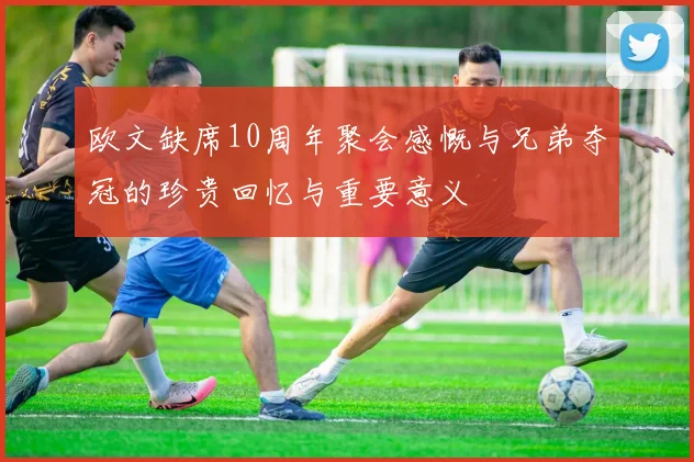 欧文缺席10周年聚会感慨与兄弟夺冠的珍贵回忆与重要意义