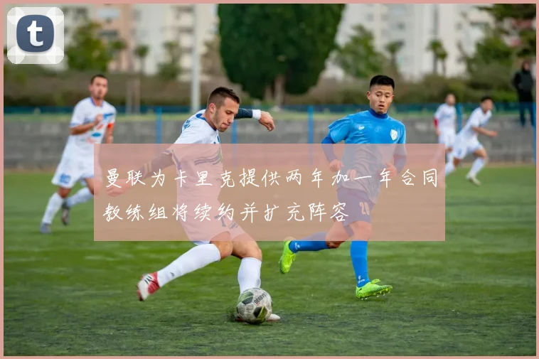 曼联为卡里克提供两年加一年合同教练组将续约并扩充阵容