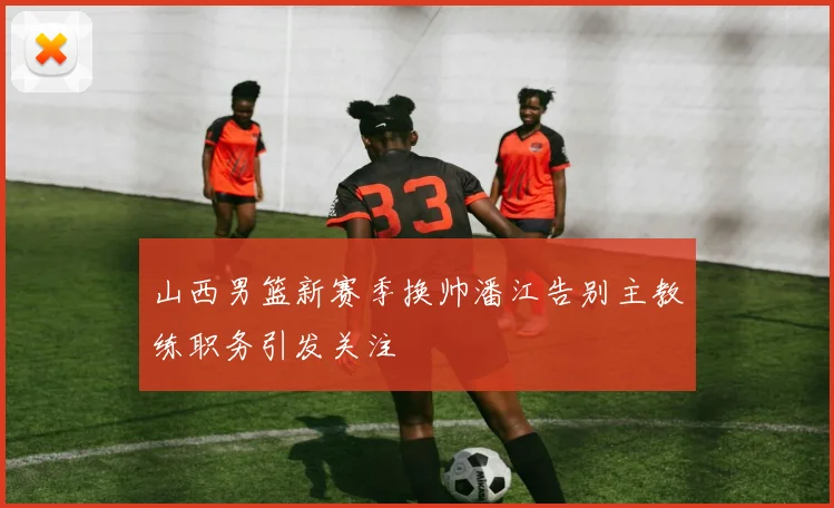 山西男篮新赛季换帅潘江告别主教练职务引发关注