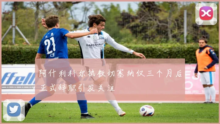 阿什利科尔执教切塞纳仅三个月后正式辞职引发关注
