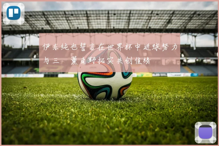 伊东纯也誓言在世界杯中进球努力与三笘薰南野拓实共创佳绩