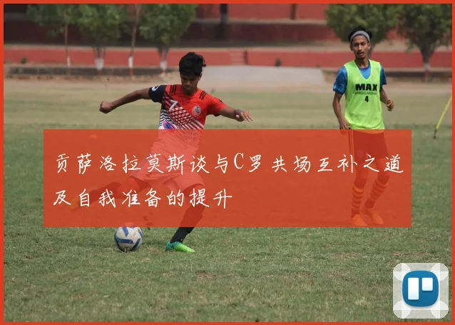 贡萨洛拉莫斯谈与C罗共场互补之道及自我准备的提升